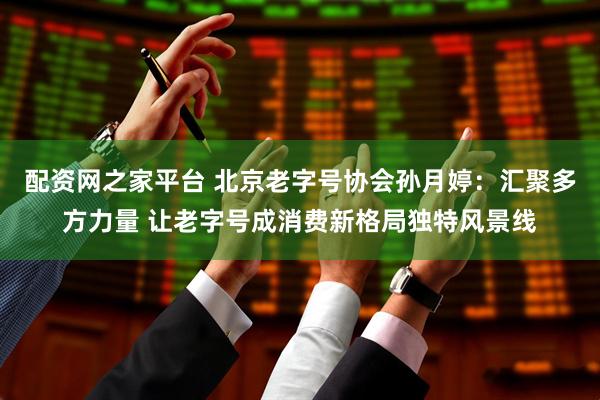 配资网之家平台 北京老字号协会孙月婷：汇聚多方力量 让老字号成消费新格局独特风景线