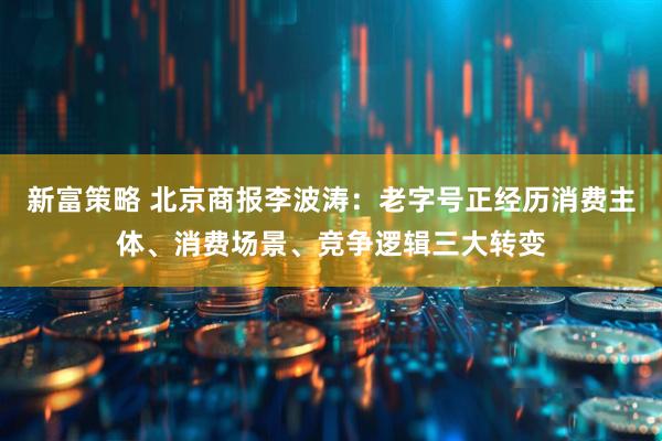 新富策略 北京商报李波涛：老字号正经历消费主体、消费场景、竞争逻辑三大转变