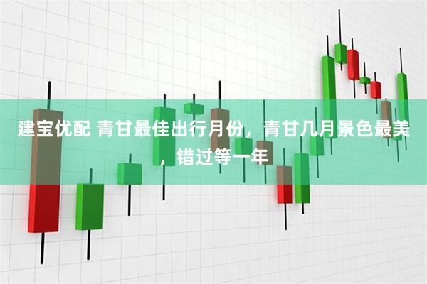 建宝优配 青甘最佳出行月份，青甘几月景色最美，错过等一年