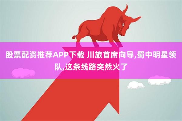 股票配资推荐APP下载 川旅首席向导,蜀中明星领队,这条线路突然火了