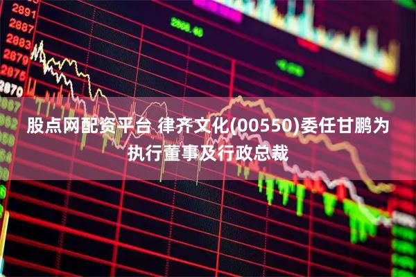 股点网配资平台 律齐文化(00550)委任甘鹏为执行董事及行政总裁