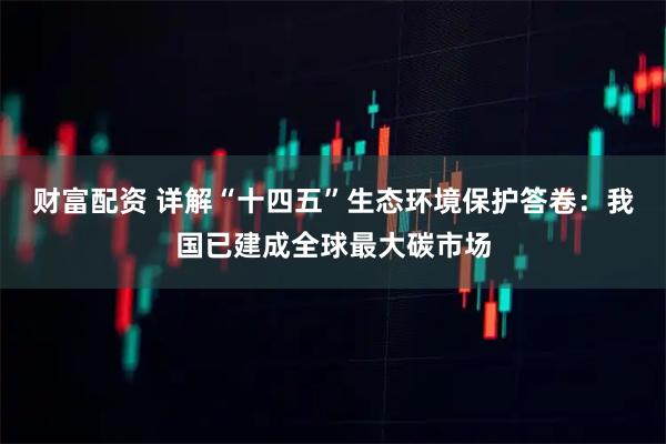 财富配资 详解“十四五”生态环境保护答卷：我国已建成全球最大碳市场