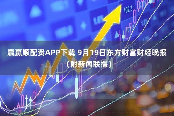 赢赢顺配资APP下载 9月19日东方财富财经晚报（附新闻联播）