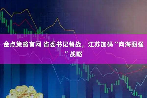 金点策略官网 省委书记督战，江苏加码“向海图强”战略