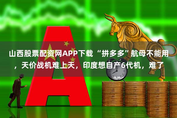 山西股票配资网APP下载 “拼多多”航母不能用，天价战机难上天，印度想自产6代机，难了