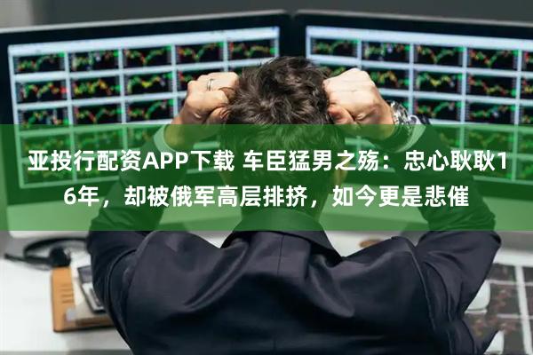 亚投行配资APP下载 车臣猛男之殇：忠心耿耿16年，却被俄军高层排挤，如今更是悲催