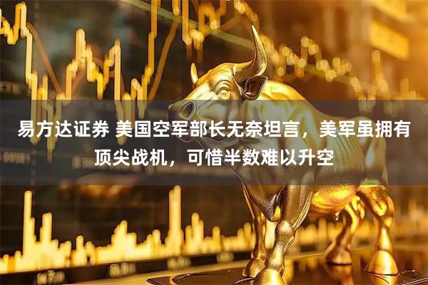 易方达证券 美国空军部长无奈坦言，美军虽拥有顶尖战机，可惜半数难以升空