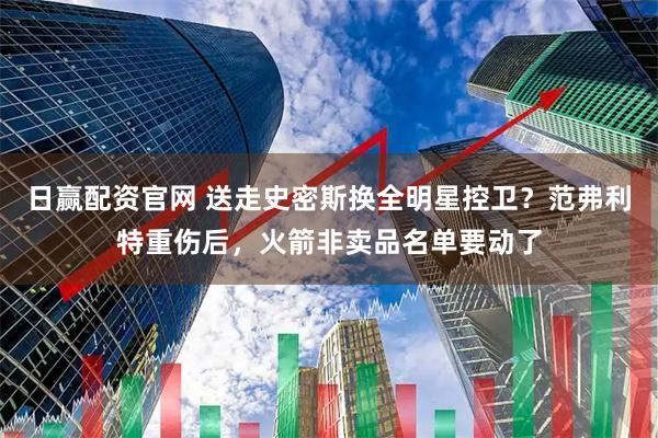 日赢配资官网 送走史密斯换全明星控卫？范弗利特重伤后，火箭非卖品名单要动了