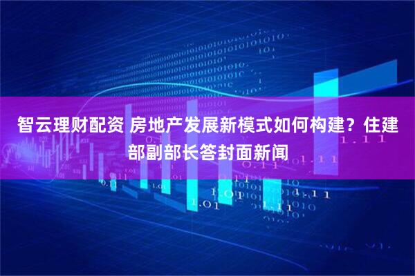 智云理财配资 房地产发展新模式如何构建？住建部副部长答封面新闻