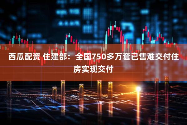 西瓜配资 住建部：全国750多万套已售难交付住房实现交付