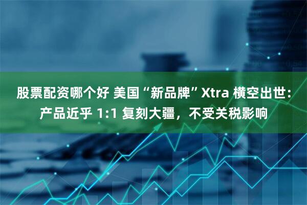 股票配资哪个好 美国“新品牌”Xtra 横空出世：产品近乎 1:1 复刻大疆，不受关税影响