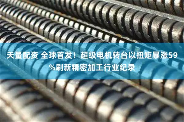 天量配资 全球首发！超级电机转台以扭矩暴涨59%刷新精密加工行业纪录