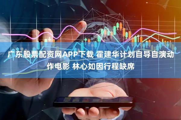 广东股票配资网APP下载 霍建华计划自导自演动作电影 林心如因行程缺席