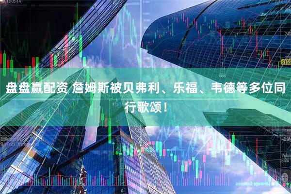 盘盘赢配资 詹姆斯被贝弗利、乐福、韦德等多位同行歌颂！