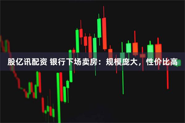 股亿讯配资 银行下场卖房：规模庞大，性价比高