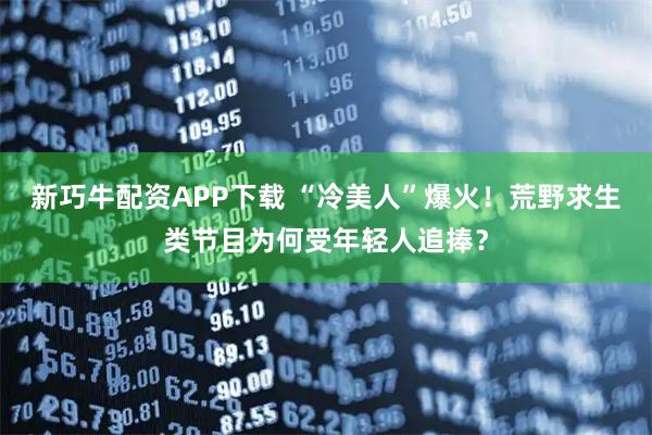 新巧牛配资APP下载 “冷美人”爆火！荒野求生类节目为何受年轻人追捧？