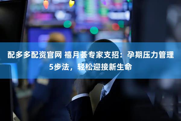 配多多配资官网 禧月荟专家支招：孕期压力管理5步法，轻松迎接新生命