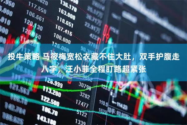 投牛策略 马筱梅宽松衣藏不住大肚，双手护腹走八字，汪小菲全程盯路超紧张