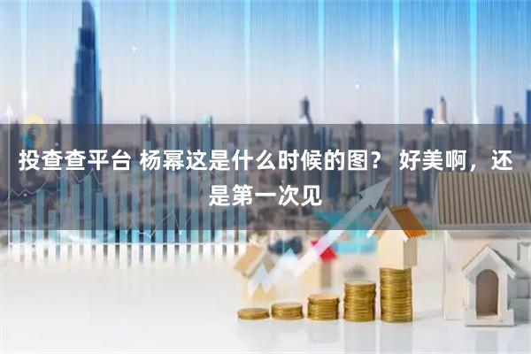 投查查平台 杨幂这是什么时候的图？ 好美啊，还是第一次见