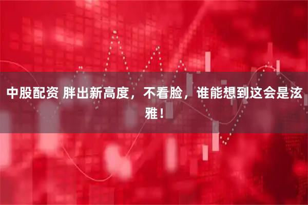 中股配资 胖出新高度，不看脸，谁能想到这会是泫雅！