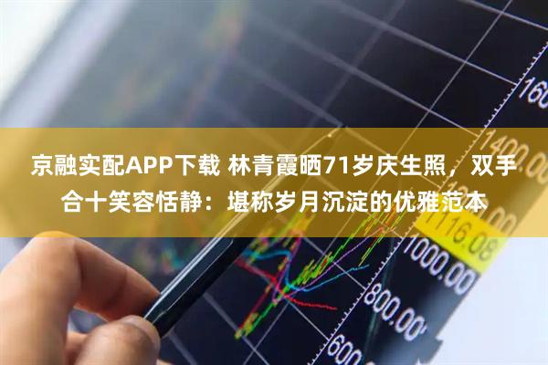 京融实配APP下载 林青霞晒71岁庆生照，双手合十笑容恬静：堪称岁月沉淀的优雅范本