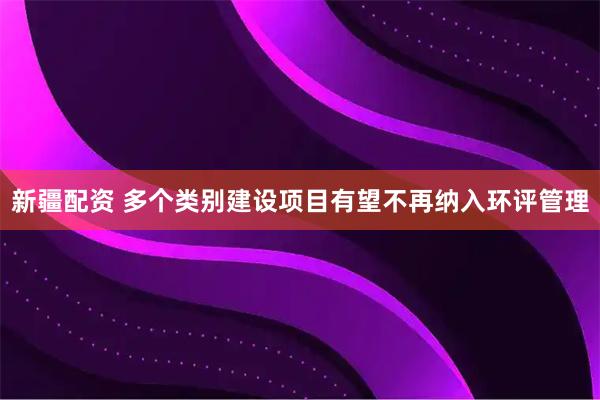 新疆配资 多个类别建设项目有望不再纳入环评管理