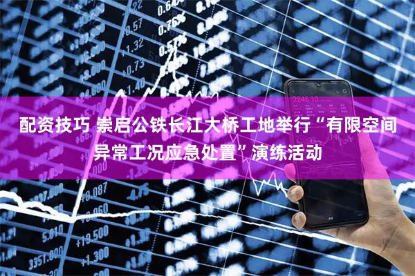 配资技巧 崇启公铁长江大桥工地举行“有限空间异常工况应急处置”演练活动