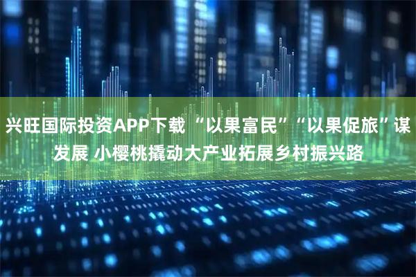 兴旺国际投资APP下载 “以果富民”“以果促旅”谋发展 小樱桃撬动大产业拓展乡村振兴路