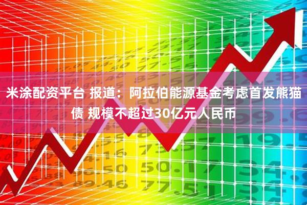 米涂配资平台 报道：阿拉伯能源基金考虑首发熊猫债 规模不超过30亿元人民币