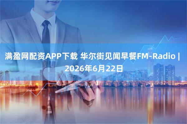 满盈网配资APP下载 华尔街见闻早餐FM-Radio | 2026年6月22日