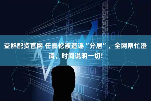益群配资官网 任嘉伦被造谣“分居”，全网帮忙澄清，时间说明一切!
