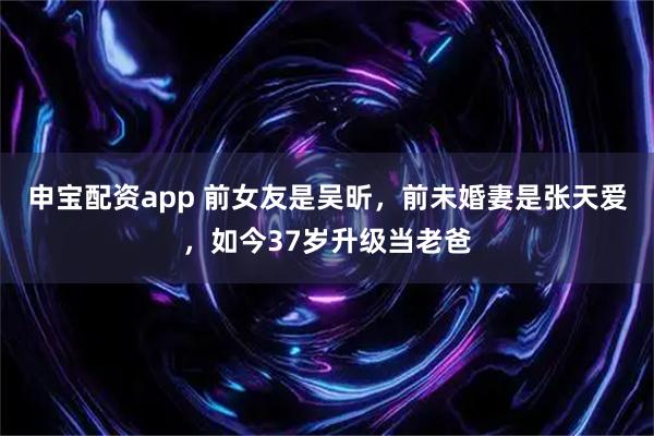 申宝配资app 前女友是吴昕，前未婚妻是张天爱，如今37岁升级当老爸