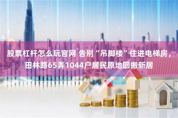 股票杠杆怎么玩官网 告别“吊脚楼”住进电梯房，田林路65弄1044户居民原地回搬新居
